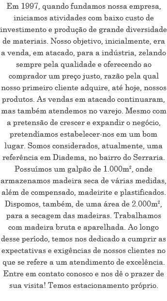 Em 1997, quando fundamos nossa empresa, iniciamos atividades com baixo custo de investimento e produção de grande diversidade de materiais. Nosso objetivo, inicialmente, era a venda, em atacado, para a indústria, zelando sempre pela qualidade e oferecendo ao comprador um preço justo, razão pela qual nosso primeiro cliente adquire, até hoje, nossos produtos. As vendas em atacado continuaram, mas também atendemos no varejo. Mesmo com a pretensão de crescer e expandir o negócio, pretendíamos estabelecer-nos em um bom lugar. Somos considerados, atualmente, uma referência em Diadema, no bairro do Serraria. Possuímos um galpão de 1.000m², onde armazenamos madeira seca de várias medidas, além de compensado, madeirite e plastificados. Dispomos, também, de uma área de 2.000m², para a secagem das madeiras. Trabalhamos com madeira bruta e aparelhada. Ao longo desse período, temos nos dedicado a cumprir as expectativas e exigências de nossos clientes no que se refere a um atendimento de excelência. Entre em contato conosco e nos dê o prazer de sua visita! Temos estacionamento próprio.