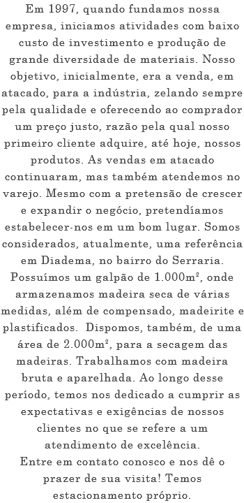 Em 1997, quando fundamos nossa empresa, iniciamos atividades com baixo custo de investimento e produção de grande diversidade de materiais. Nosso objetivo, inicialmente, era a venda, em atacado, para a indústria, zelando sempre pela qualidade e oferecendo ao comprador um preço justo, razão pela qual nosso primeiro cliente adquire, até hoje, nossos produtos. As vendas em atacado continuaram, mas também atendemos no varejo. Mesmo com a pretensão de crescer e expandir o negócio, pretendíamos estabelecer-nos em um bom lugar. Somos considerados, atualmente, uma referência em Diadema, no bairro do Serraria. Possuímos um galpão de 1.000m², onde armazenamos madeira seca de várias medidas, além de compensado, madeirite e plastificados. Dispomos, também, de uma área de 2.000m², para a secagem das madeiras. Trabalhamos com madeira bruta e aparelhada. Ao longo desse período, temos nos dedicado a cumprir as expectativas e exigências de nossos clientes no que se refere a um atendimento de excelência. Entre em contato conosco e nos dê o prazer de sua visita! Temos estacionamento próprio.